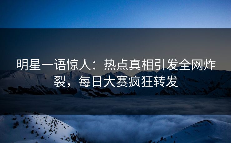 明星一语惊人：热点真相引发全网炸裂，每日大赛疯狂转发