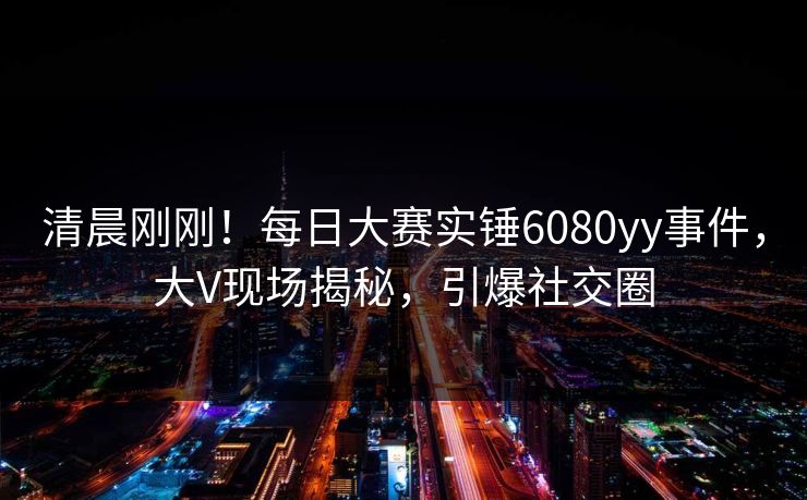 清晨刚刚！每日大赛实锤6080yy事件，大V现场揭秘，引爆社交圈