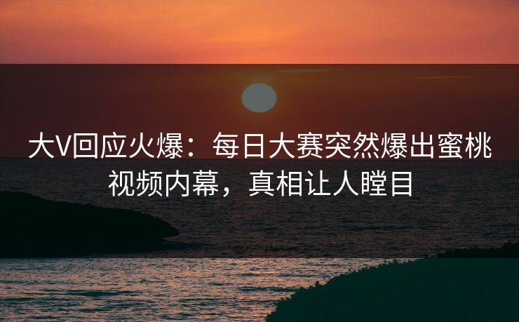 大V回应火爆：每日大赛突然爆出蜜桃视频内幕，真相让人瞠目