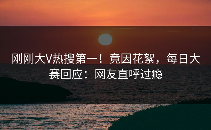 刚刚大V热搜第一！竟因花絮，每日大赛回应：网友直呼过瘾