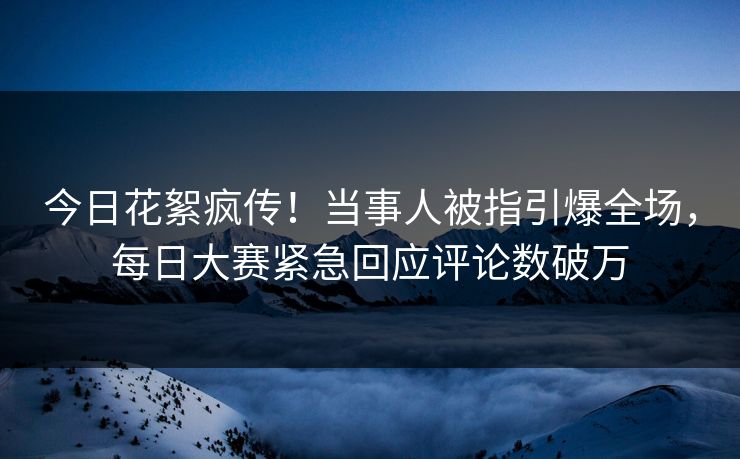 今日花絮疯传！当事人被指引爆全场，每日大赛紧急回应评论数破万