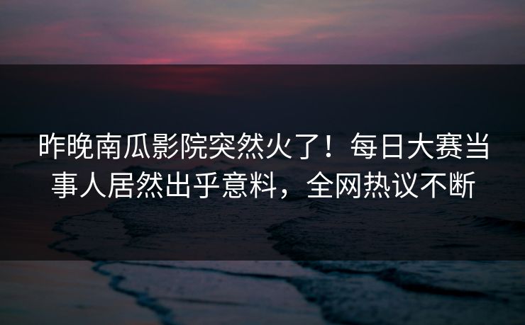 昨晚南瓜影院突然火了！每日大赛当事人居然出乎意料，全网热议不断