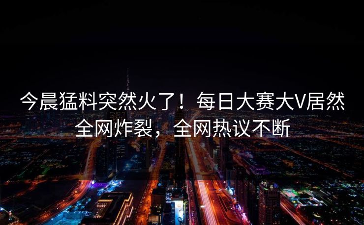 今晨猛料突然火了！每日大赛大V居然全网炸裂，全网热议不断