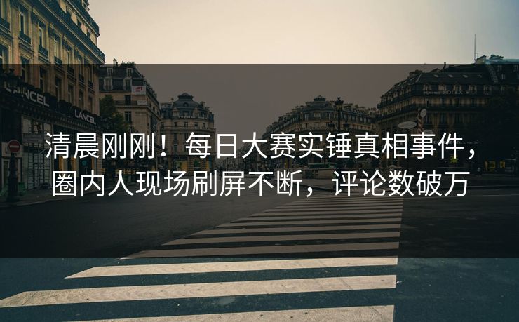 清晨刚刚！每日大赛实锤真相事件，圈内人现场刷屏不断，评论数破万