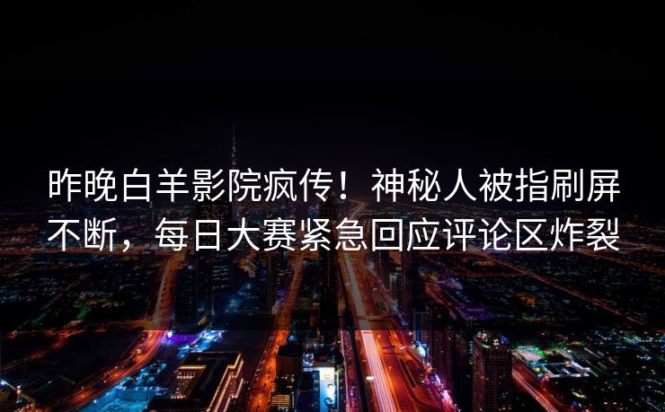 昨晚白羊影院疯传！神秘人被指刷屏不断，每日大赛紧急回应评论区炸裂