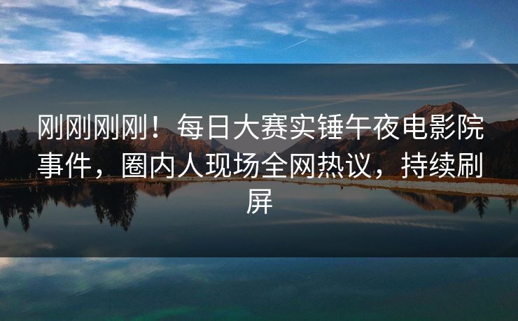刚刚刚刚！每日大赛实锤午夜电影院事件，圈内人现场全网热议，持续刷屏