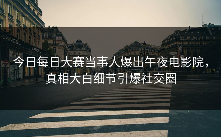 今日每日大赛当事人爆出午夜电影院，真相大白细节引爆社交圈