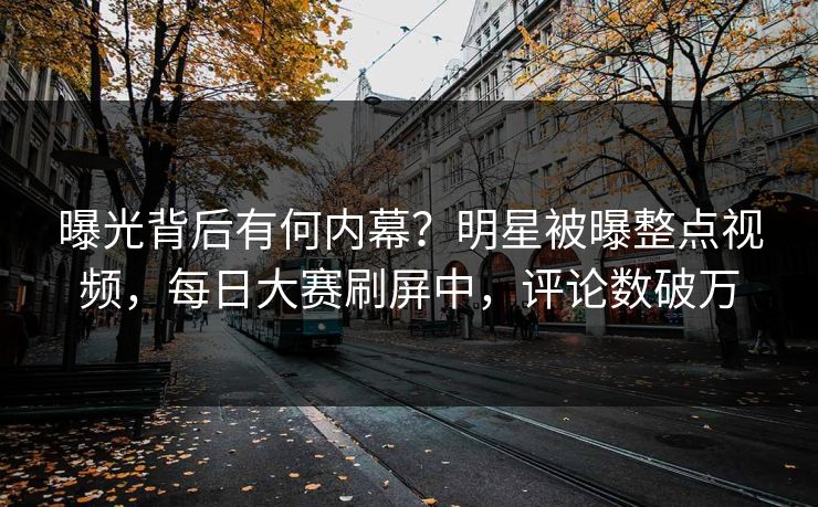 曝光背后有何内幕？明星被曝整点视频，每日大赛刷屏中，评论数破万