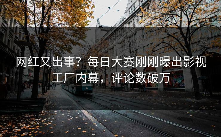 网红又出事？每日大赛刚刚曝出影视工厂内幕，评论数破万