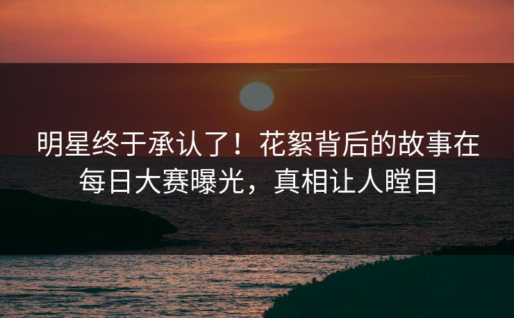 明星终于承认了！花絮背后的故事在每日大赛曝光，真相让人瞠目