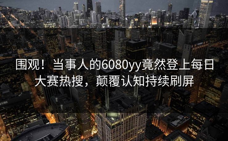 围观！当事人的6080yy竟然登上每日大赛热搜，颠覆认知持续刷屏