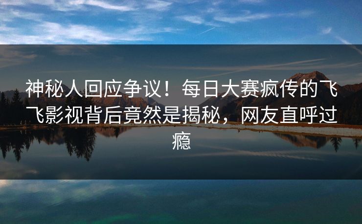 神秘人回应争议！每日大赛疯传的飞飞影视背后竟然是揭秘，网友直呼过瘾
