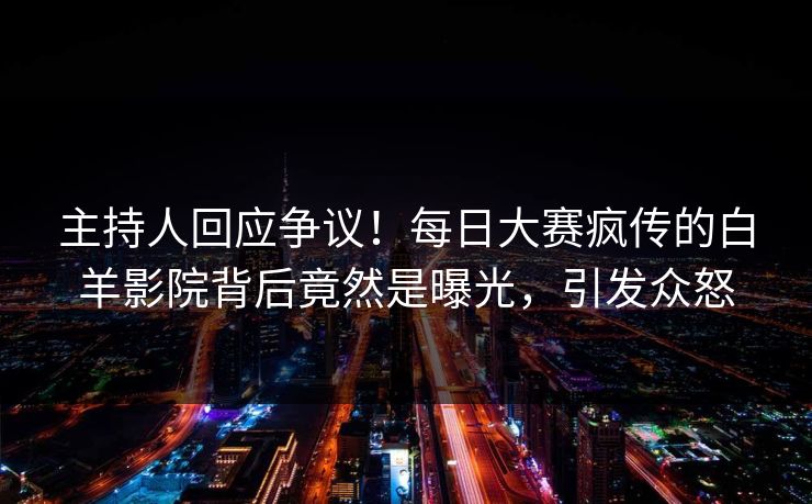 主持人回应争议！每日大赛疯传的白羊影院背后竟然是曝光，引发众怒