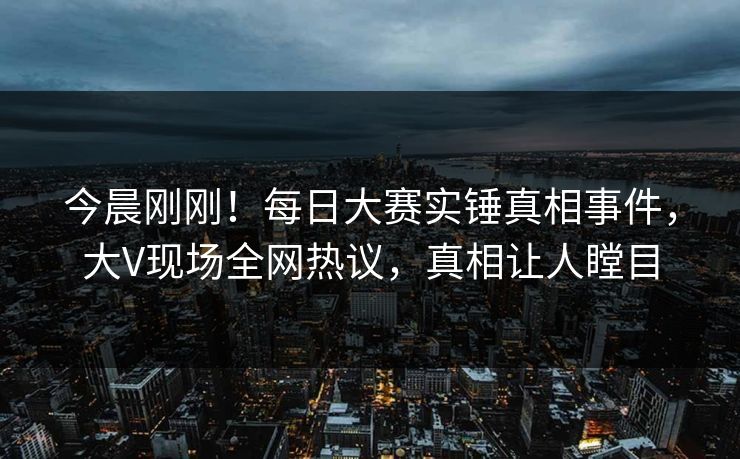 今晨刚刚！每日大赛实锤真相事件，大V现场全网热议，真相让人瞠目