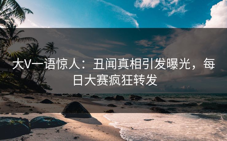大V一语惊人：丑闻真相引发曝光，每日大赛疯狂转发