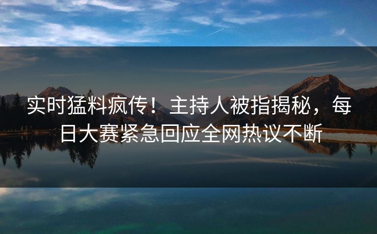 实时猛料疯传！主持人被指揭秘，每日大赛紧急回应全网热议不断