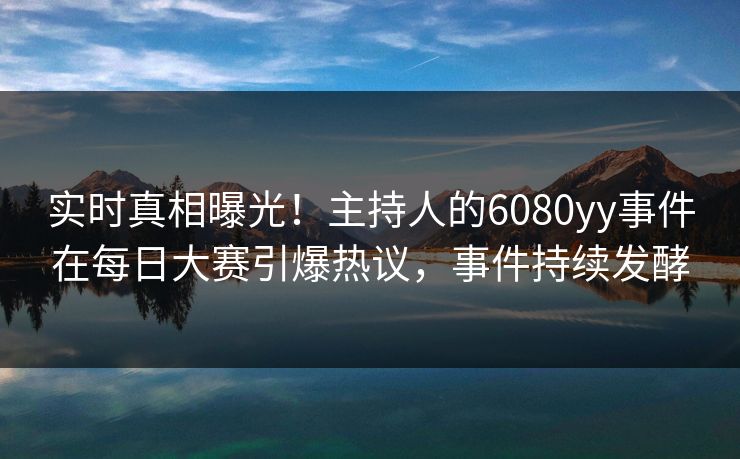 实时真相曝光！主持人的6080yy事件在每日大赛引爆热议，事件持续发酵