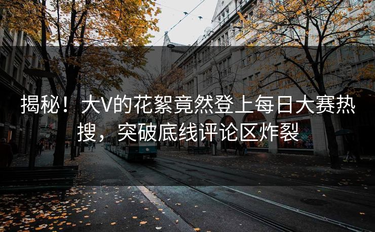 揭秘！大V的花絮竟然登上每日大赛热搜，突破底线评论区炸裂