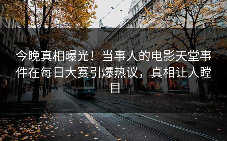 今晚真相曝光！当事人的电影天堂事件在每日大赛引爆热议，真相让人瞠目