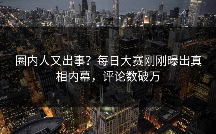 圈内人又出事？每日大赛刚刚曝出真相内幕，评论数破万