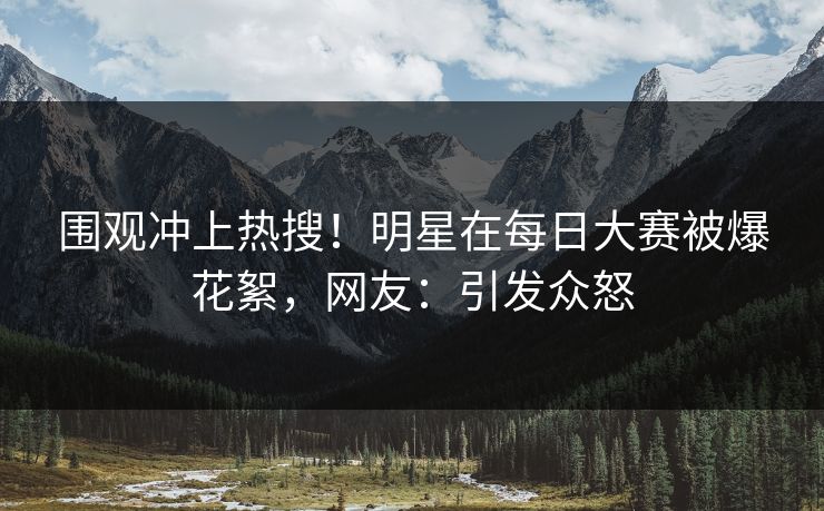 围观冲上热搜！明星在每日大赛被爆花絮，网友：引发众怒
