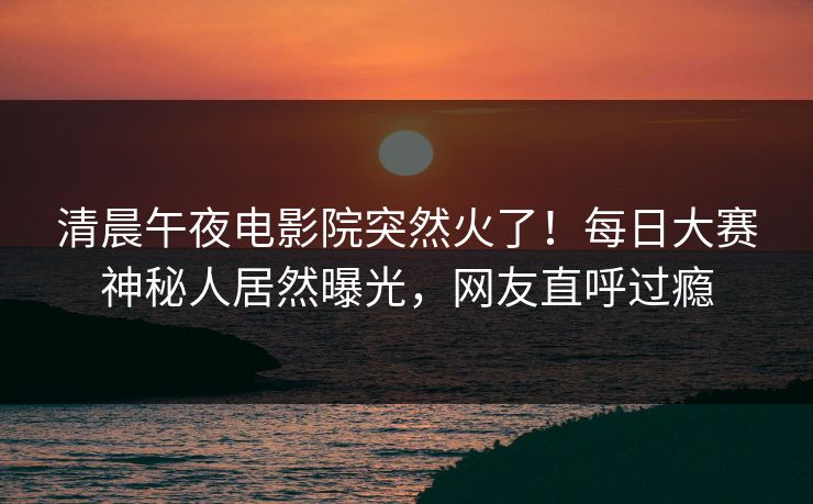 清晨午夜电影院突然火了！每日大赛神秘人居然曝光，网友直呼过瘾