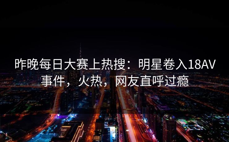 昨晚每日大赛上热搜：明星卷入18AV事件，火热，网友直呼过瘾
