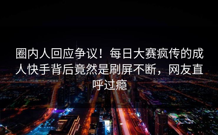 圈内人回应争议！每日大赛疯传的成人快手背后竟然是刷屏不断，网友直呼过瘾