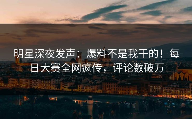 明星深夜发声：爆料不是我干的！每日大赛全网疯传，评论数破万