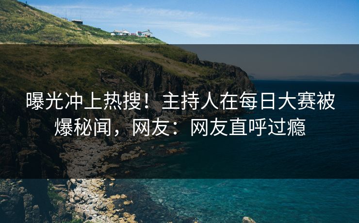 曝光冲上热搜！主持人在每日大赛被爆秘闻，网友：网友直呼过瘾
