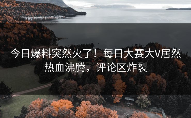 今日爆料突然火了！每日大赛大V居然热血沸腾，评论区炸裂