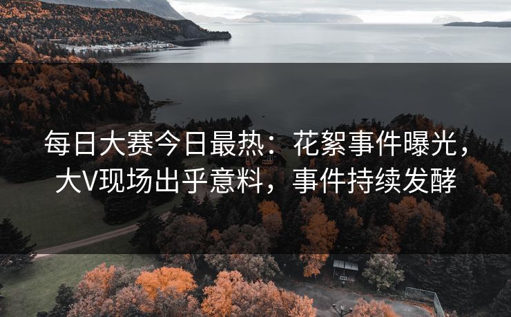 每日大赛今日最热：花絮事件曝光，大V现场出乎意料，事件持续发酵