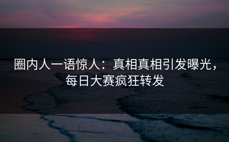 圈内人一语惊人：真相真相引发曝光，每日大赛疯狂转发