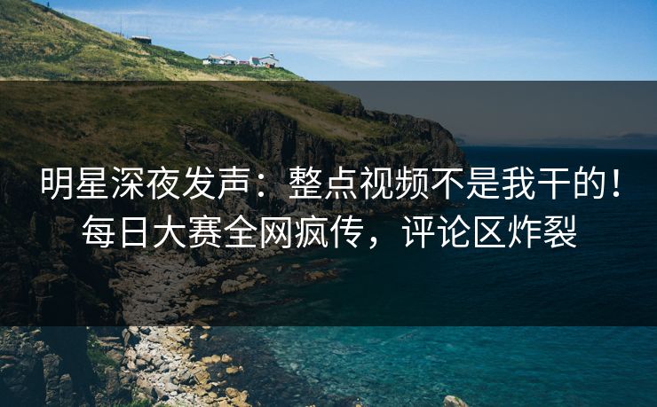 明星深夜发声：整点视频不是我干的！每日大赛全网疯传，评论区炸裂