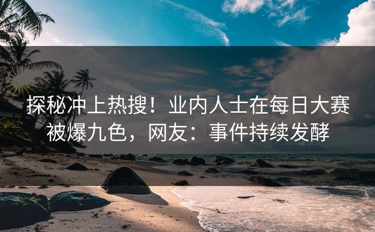 探秘冲上热搜！业内人士在每日大赛被爆九色，网友：事件持续发酵
