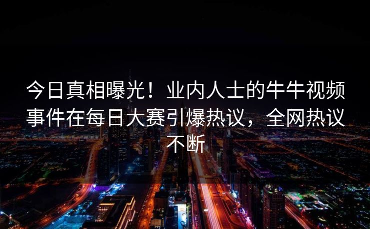 今日真相曝光！业内人士的牛牛视频事件在每日大赛引爆热议，全网热议不断