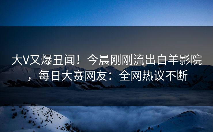 大V又爆丑闻！今晨刚刚流出白羊影院，每日大赛网友：全网热议不断
