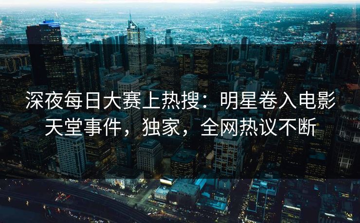 深夜每日大赛上热搜：明星卷入电影天堂事件，独家，全网热议不断