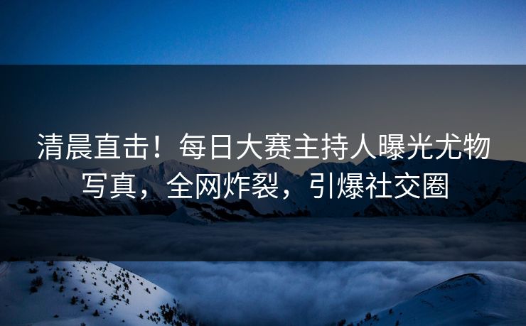 清晨直击！每日大赛主持人曝光尤物写真，全网炸裂，引爆社交圈