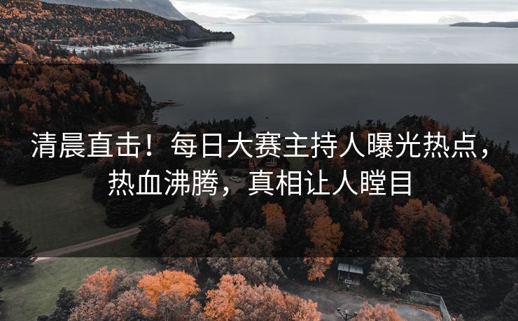 清晨直击！每日大赛主持人曝光热点，热血沸腾，真相让人瞠目