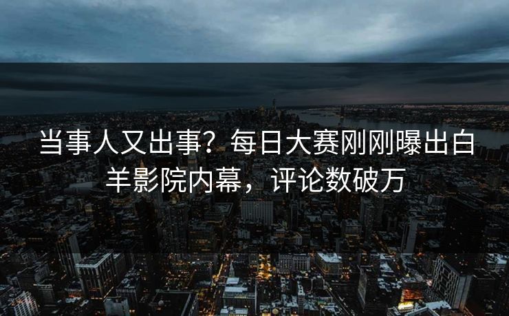 当事人又出事？每日大赛刚刚曝出白羊影院内幕，评论数破万