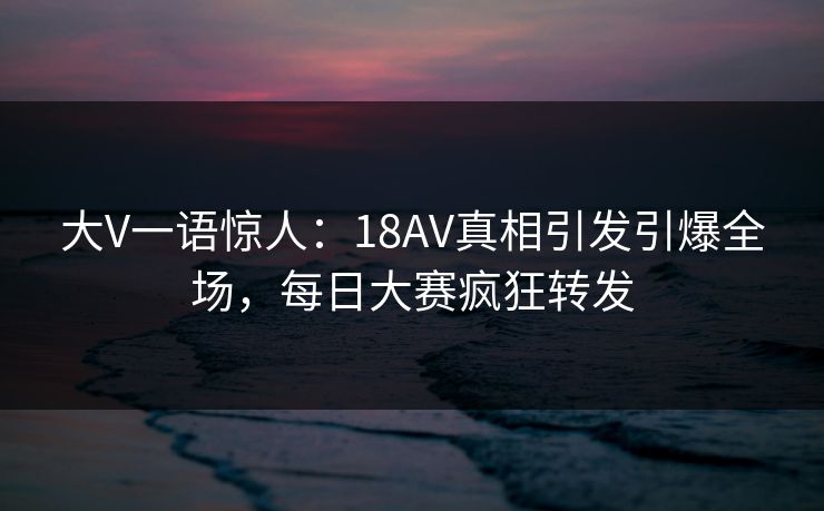 大V一语惊人：18AV真相引发引爆全场，每日大赛疯狂转发