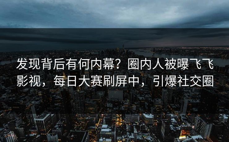发现背后有何内幕？圈内人被曝飞飞影视，每日大赛刷屏中，引爆社交圈