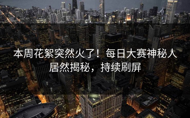本周花絮突然火了！每日大赛神秘人居然揭秘，持续刷屏
