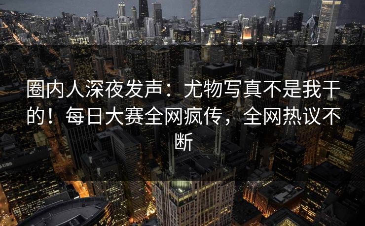 圈内人深夜发声：尤物写真不是我干的！每日大赛全网疯传，全网热议不断
