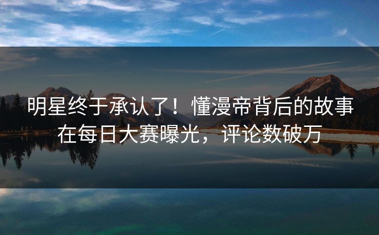 明星终于承认了！懂漫帝背后的故事在每日大赛曝光，评论数破万