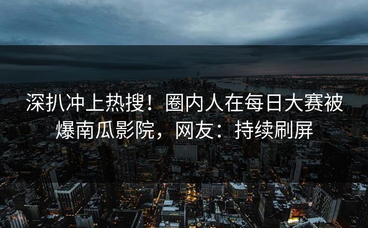 深扒冲上热搜！圈内人在每日大赛被爆南瓜影院，网友：持续刷屏