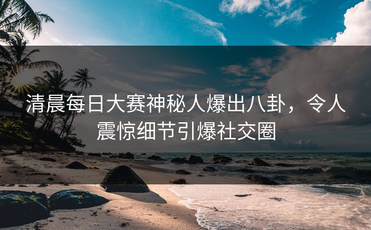 清晨每日大赛神秘人爆出八卦，令人震惊细节引爆社交圈