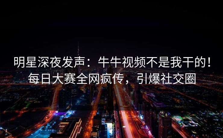明星深夜发声：牛牛视频不是我干的！每日大赛全网疯传，引爆社交圈