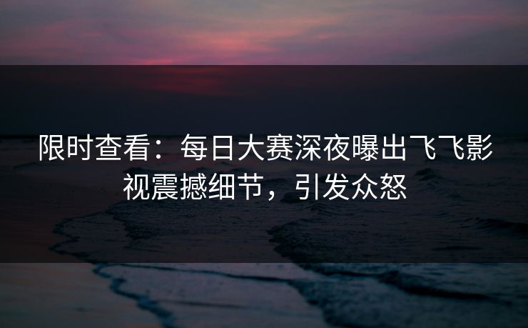 限时查看：每日大赛深夜曝出飞飞影视震撼细节，引发众怒